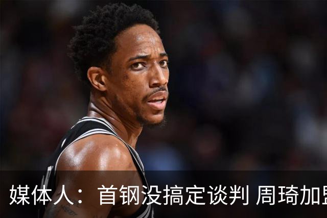 媒体人：首钢没搞定谈判 周琦加盟可能要黄