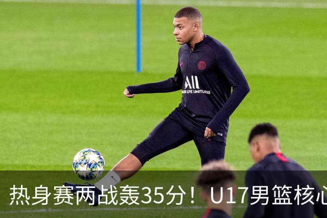 热身赛两战轰35分！U17男篮核心不止要接班张镇麟，还要登陆NBA？